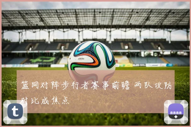 篮网对阵步行者赛事前瞻 两队攻防对比成焦点