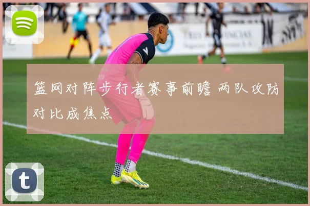 篮网对阵步行者赛事前瞻 两队攻防对比成焦点