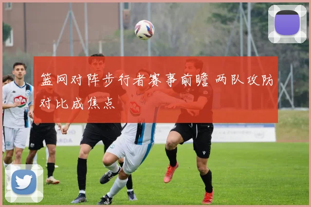 篮网对阵步行者赛事前瞻 两队攻防对比成焦点