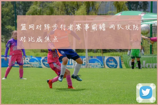 篮网对阵步行者赛事前瞻 两队攻防对比成焦点