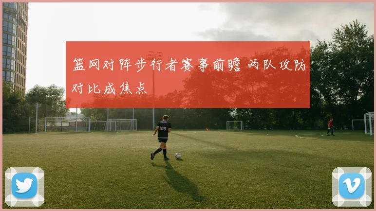 篮网对阵步行者赛事前瞻 两队攻防对比成焦点