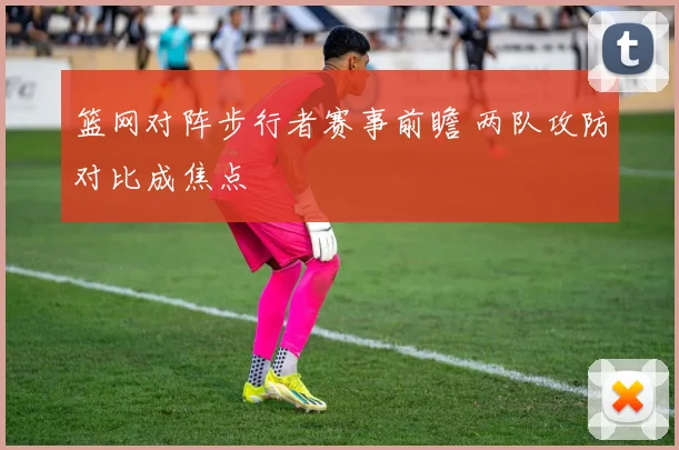 篮网对阵步行者赛事前瞻 两队攻防对比成焦点