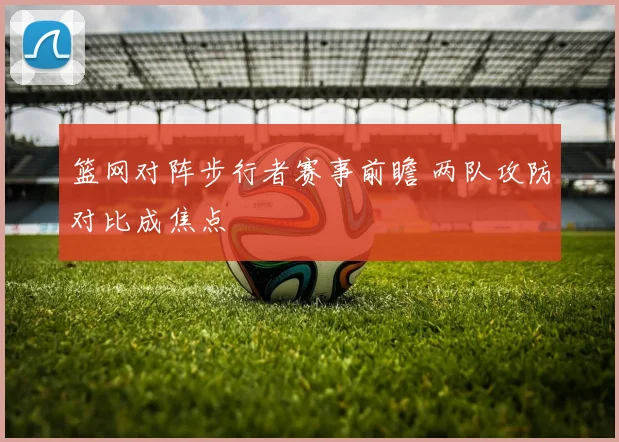 篮网对阵步行者赛事前瞻 两队攻防对比成焦点