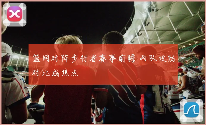 篮网对阵步行者赛事前瞻 两队攻防对比成焦点