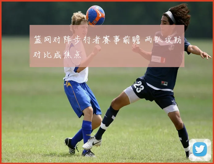 篮网对阵步行者赛事前瞻 两队攻防对比成焦点