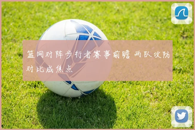 篮网对阵步行者赛事前瞻 两队攻防对比成焦点