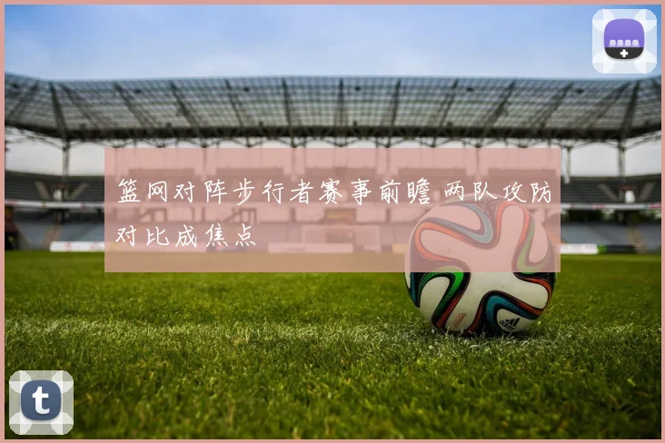 篮网对阵步行者赛事前瞻 两队攻防对比成焦点