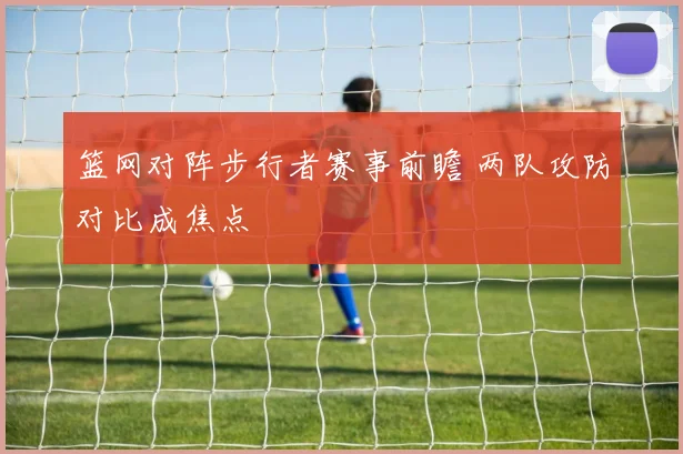 篮网对阵步行者赛事前瞻 两队攻防对比成焦点