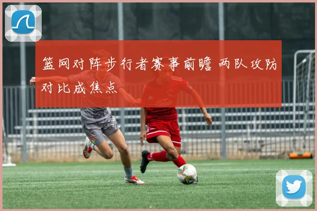 篮网对阵步行者赛事前瞻 两队攻防对比成焦点