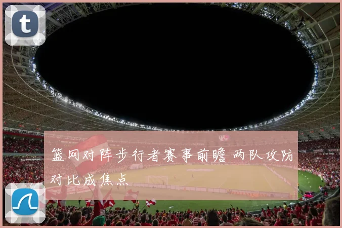 篮网对阵步行者赛事前瞻 两队攻防对比成焦点