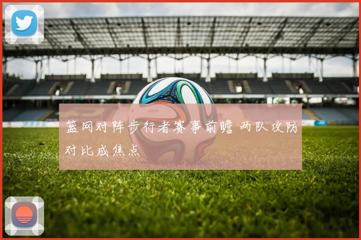 篮网对阵步行者赛事前瞻 两队攻防对比成焦点