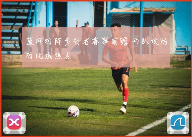 篮网对阵步行者赛事前瞻 两队攻防对比成焦点