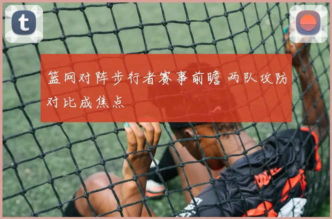 篮网对阵步行者赛事前瞻 两队攻防对比成焦点