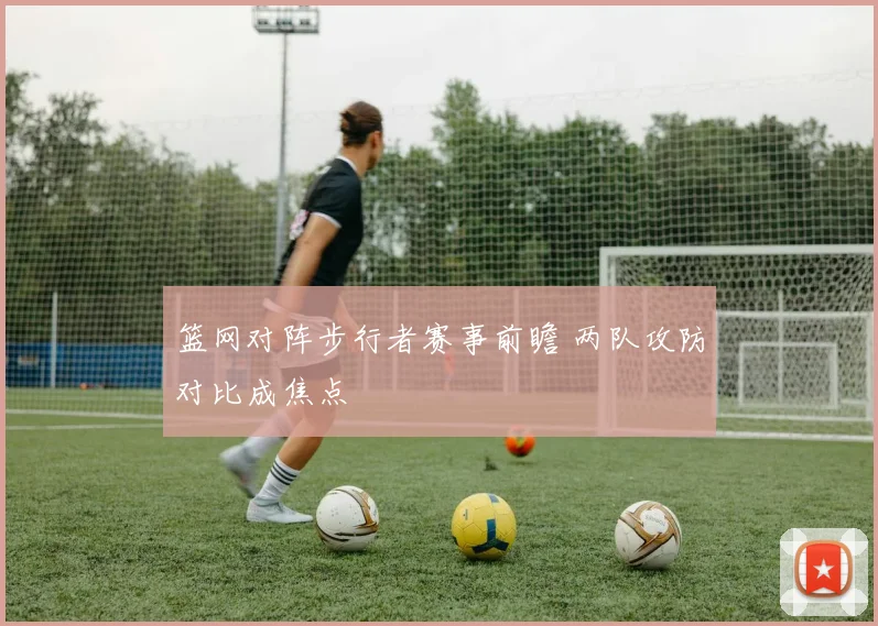 篮网对阵步行者赛事前瞻 两队攻防对比成焦点