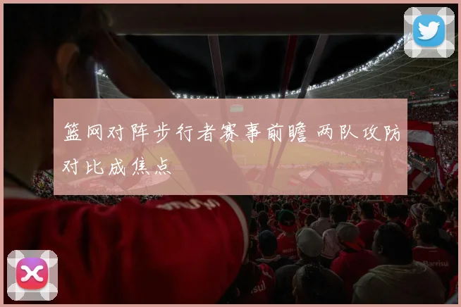 篮网对阵步行者赛事前瞻 两队攻防对比成焦点