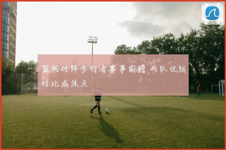 篮网对阵步行者赛事前瞻 两队攻防对比成焦点