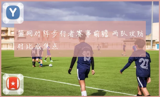 篮网对阵步行者赛事前瞻 两队攻防对比成焦点