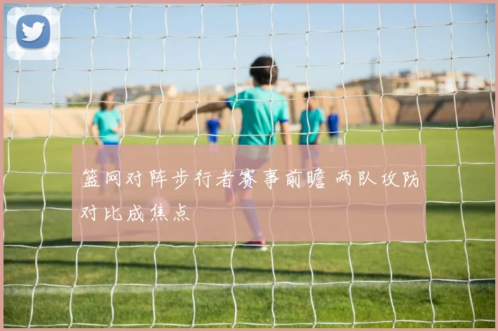 篮网对阵步行者赛事前瞻 两队攻防对比成焦点