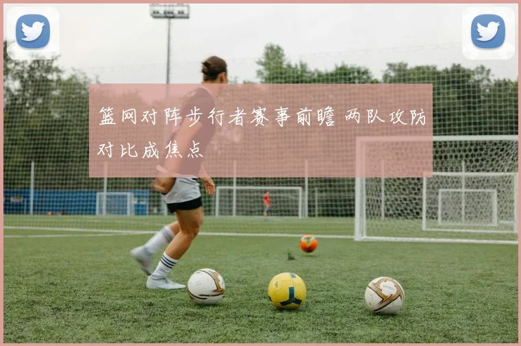 篮网对阵步行者赛事前瞻 两队攻防对比成焦点