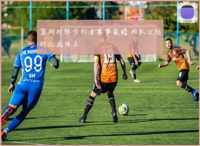 篮网对阵步行者赛事前瞻 两队攻防对比成焦点