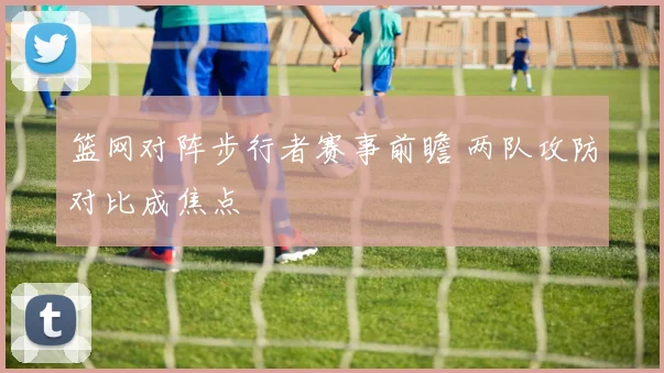 篮网对阵步行者赛事前瞻 两队攻防对比成焦点