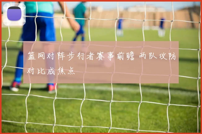 篮网对阵步行者赛事前瞻 两队攻防对比成焦点