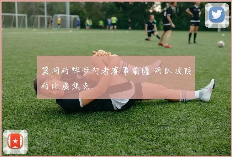 篮网对阵步行者赛事前瞻 两队攻防对比成焦点