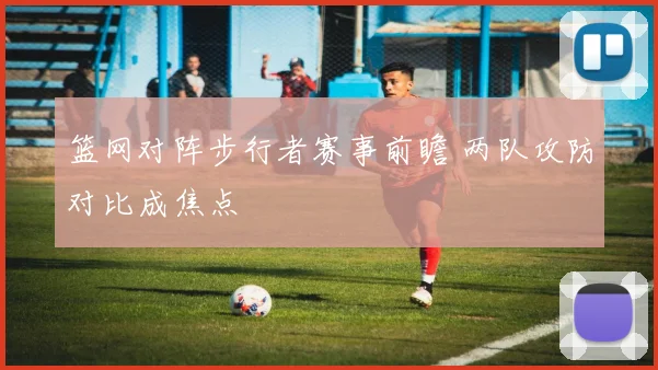 篮网对阵步行者赛事前瞻 两队攻防对比成焦点