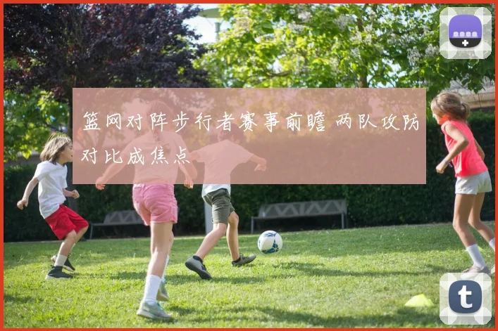 篮网对阵步行者赛事前瞻 两队攻防对比成焦点