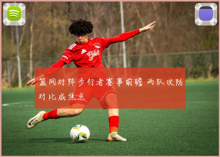 篮网对阵步行者赛事前瞻 两队攻防对比成焦点