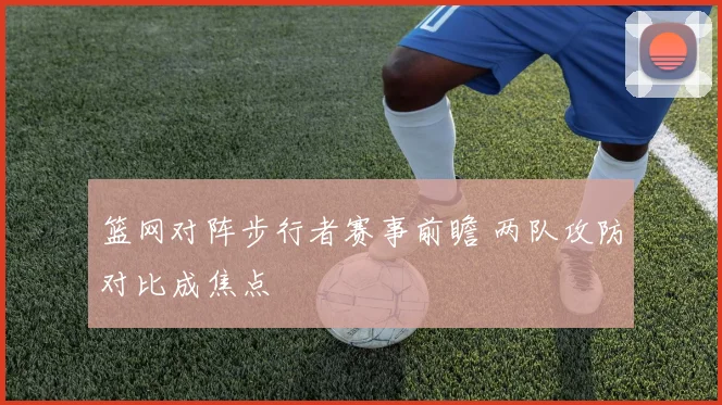 篮网对阵步行者赛事前瞻 两队攻防对比成焦点