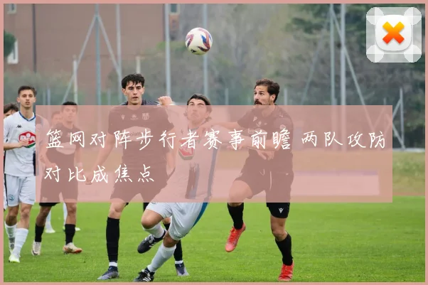 篮网对阵步行者赛事前瞻 两队攻防对比成焦点