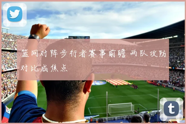 篮网对阵步行者赛事前瞻 两队攻防对比成焦点