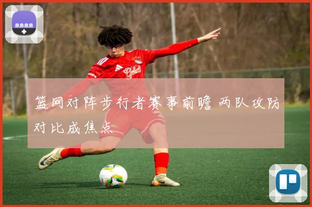 篮网对阵步行者赛事前瞻 两队攻防对比成焦点