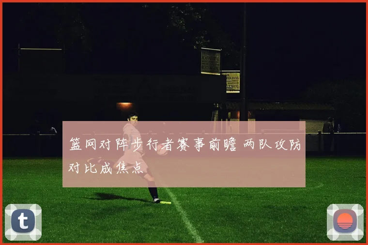 篮网对阵步行者赛事前瞻 两队攻防对比成焦点