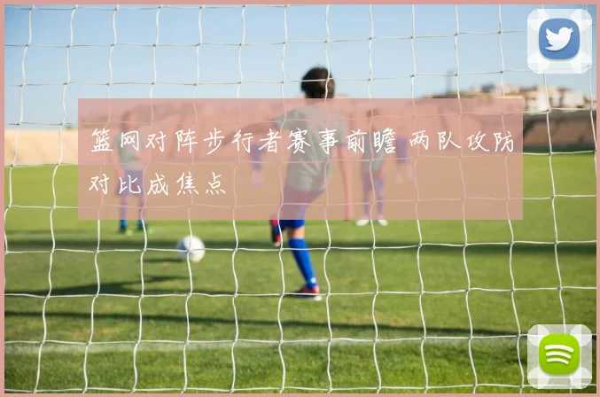 篮网对阵步行者赛事前瞻 两队攻防对比成焦点