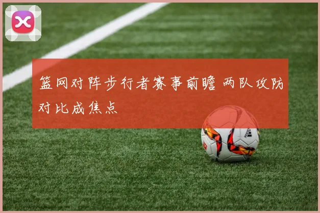 篮网对阵步行者赛事前瞻 两队攻防对比成焦点