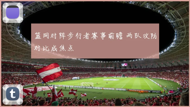 篮网对阵步行者赛事前瞻 两队攻防对比成焦点