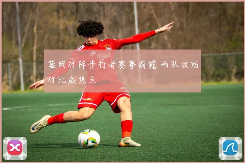篮网对阵步行者赛事前瞻 两队攻防对比成焦点