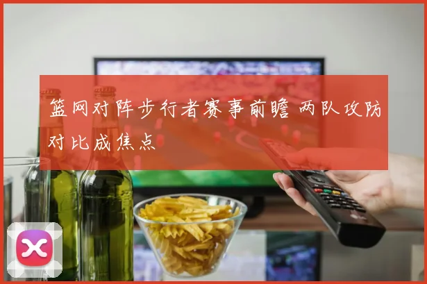 篮网对阵步行者赛事前瞻 两队攻防对比成焦点