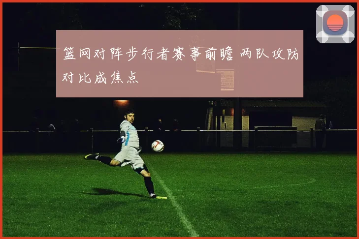 篮网对阵步行者赛事前瞻 两队攻防对比成焦点