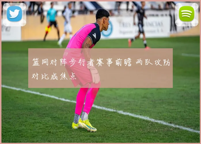 篮网对阵步行者赛事前瞻 两队攻防对比成焦点