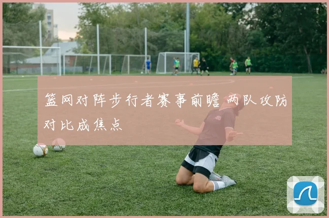 篮网对阵步行者赛事前瞻 两队攻防对比成焦点