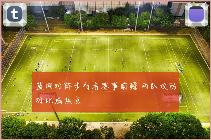 篮网对阵步行者赛事前瞻 两队攻防对比成焦点