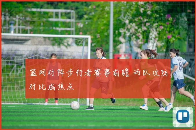 篮网对阵步行者赛事前瞻 两队攻防对比成焦点