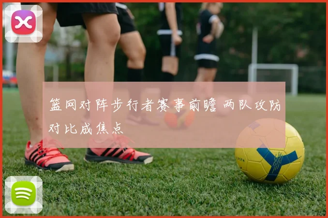 篮网对阵步行者赛事前瞻 两队攻防对比成焦点