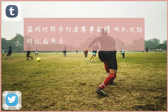 篮网对阵步行者赛事前瞻 两队攻防对比成焦点