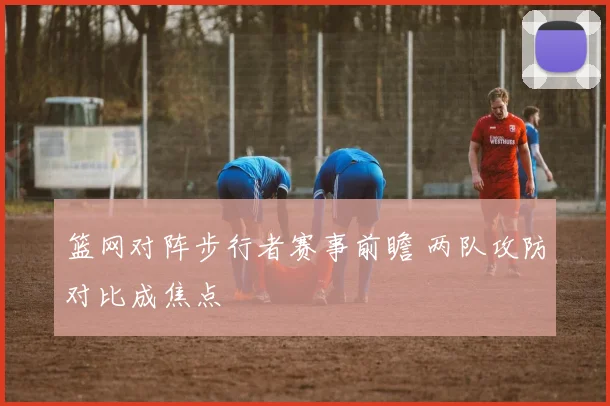 篮网对阵步行者赛事前瞻 两队攻防对比成焦点