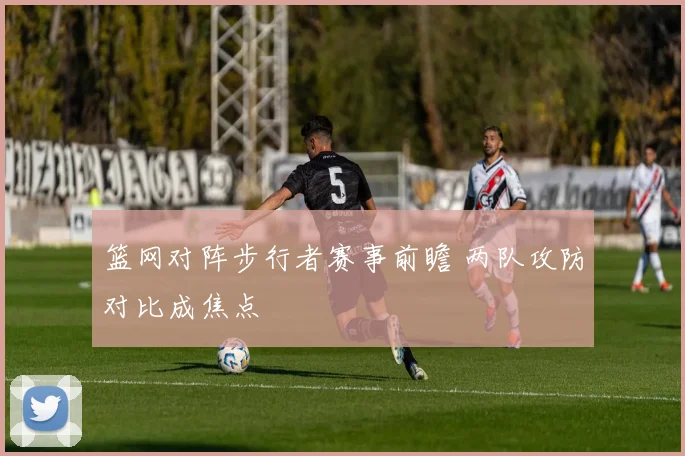 篮网对阵步行者赛事前瞻 两队攻防对比成焦点