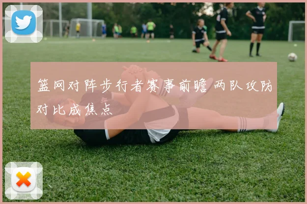篮网对阵步行者赛事前瞻 两队攻防对比成焦点